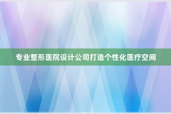 专业整形医院设计公司打造个性化医疗空间