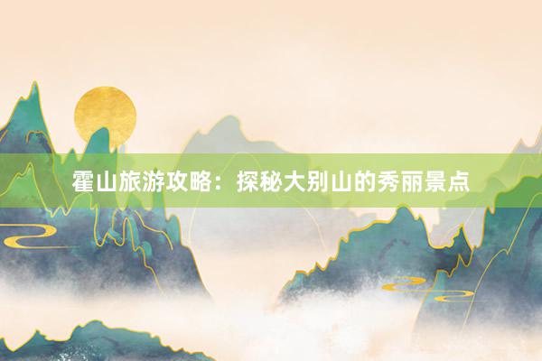 霍山旅游攻略：探秘大别山的秀丽景点